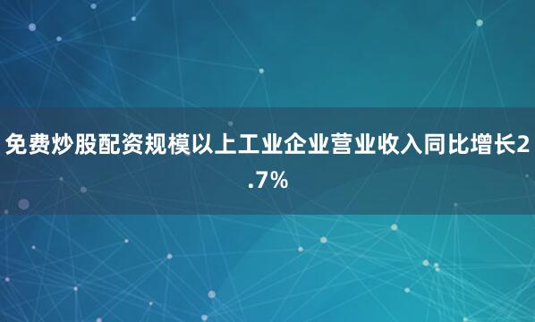 免费炒股配资规模以上工业企业营业收入同比增长2.7%