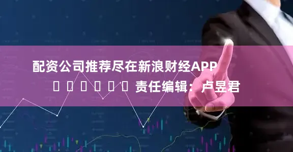 配资公司推荐尽在新浪财经APP            						责任编辑：卢昱君