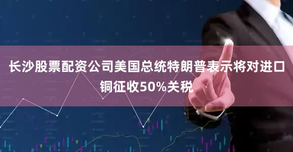 长沙股票配资公司美国总统特朗普表示将对进口铜征收50%关税