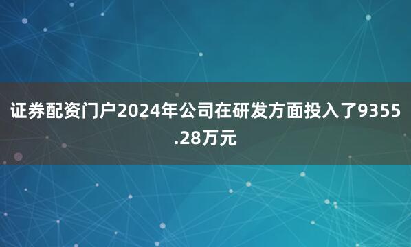 证券配资门户2024年公司在研发方面投入了9355.28万元
