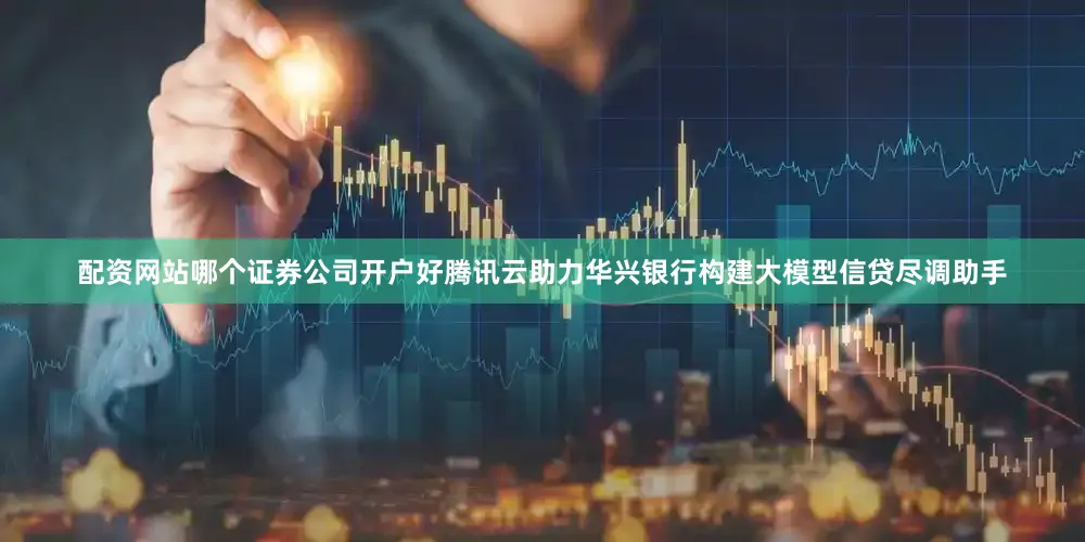 配资网站哪个证券公司开户好腾讯云助力华兴银行构建大模型信贷尽调助手