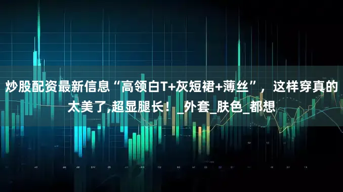 炒股配资最新信息“高领白T+灰短裙+薄丝”，这样穿真的太美了,超显腿长！_外套_肤色_都想