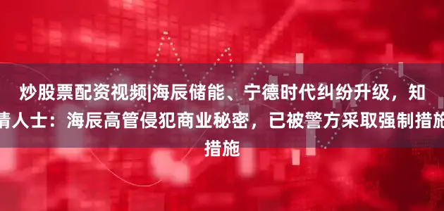 炒股票配资视频|海辰储能、宁德时代纠纷升级，知情人士：海辰高管侵犯商业秘密，已被警方采取强制措施