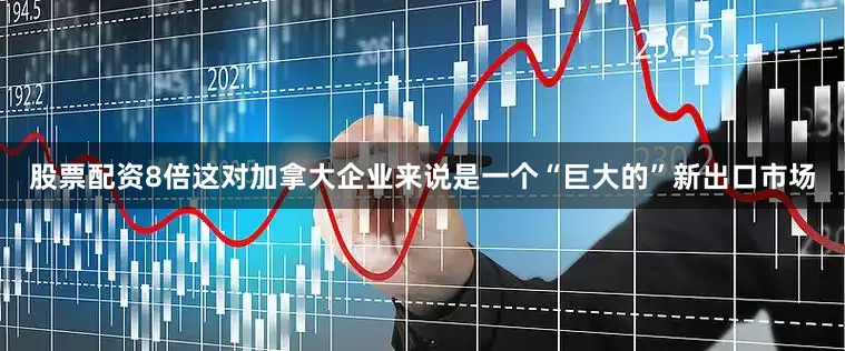 股票配资8倍这对加拿大企业来说是一个“巨大的”新出口市场