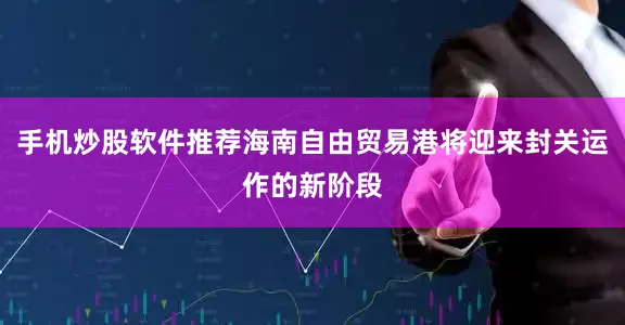 手机炒股软件推荐海南自由贸易港将迎来封关运作的新阶段