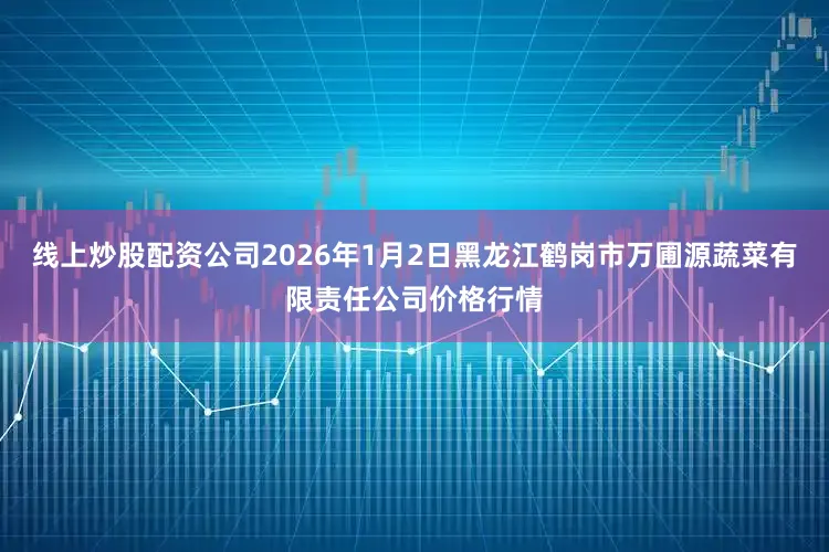 线上炒股配资公司2026年1月2日黑龙江鹤岗市万圃源蔬菜有限责任公司价格行情