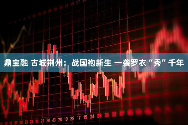 鼎宝融 古城荆州：战国袍新生 一袭罗衣“秀”千年