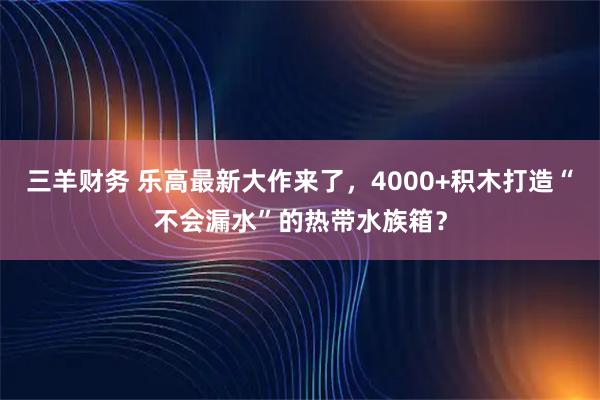 三羊财务 乐高最新大作来了，4000+积木打造“不会漏水”的热带水族箱？