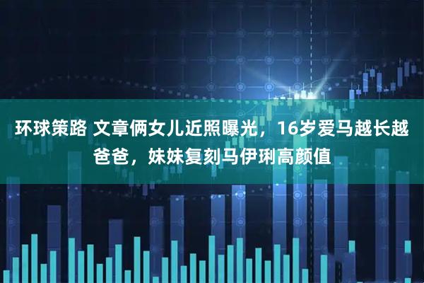 环球策路 文章俩女儿近照曝光，16岁爱马越长越爸爸，妹妹复刻马伊琍高颜值