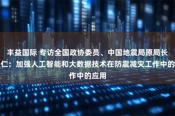 丰益国际 专访全国政协委员、中国地震局原局长闵宜仁：加强人工智能和大数据技术在防震减灾工作中的应用