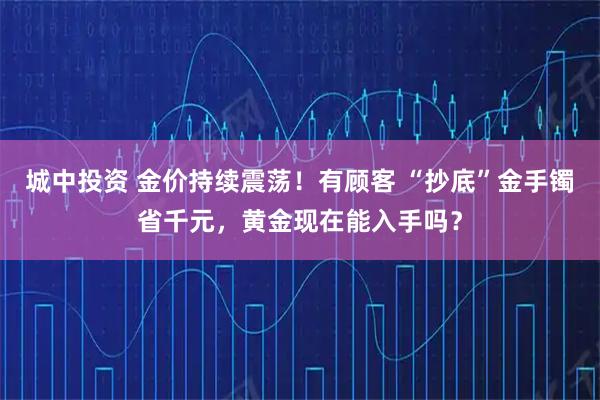 城中投资 金价持续震荡！有顾客 “抄底”金手镯省千元，黄金现在能入手吗？