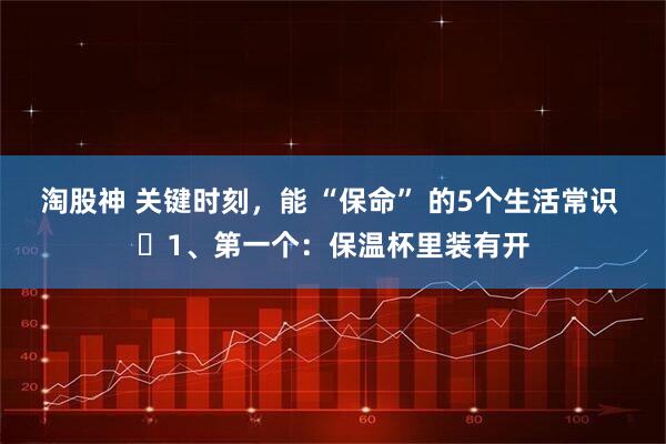 淘股神 关键时刻，能 “保命” 的5个生活常识 ​1、第一个：保温杯里装有开