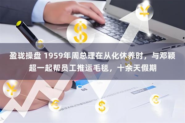 盈珑操盘 1959年周总理在从化休养时，与邓颖超一起帮员工推运毛毯，十余天假期