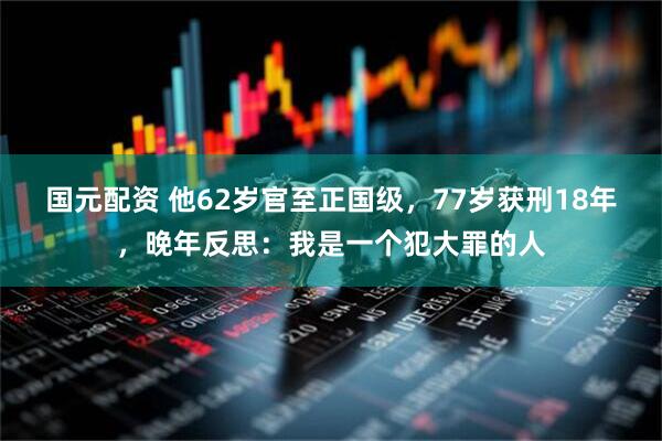 国元配资 他62岁官至正国级，77岁获刑18年，晚年反思：我是一个犯大罪的人