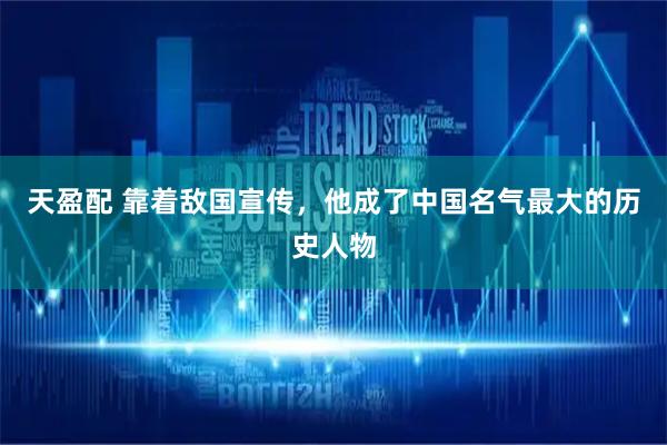 天盈配 靠着敌国宣传，他成了中国名气最大的历史人物