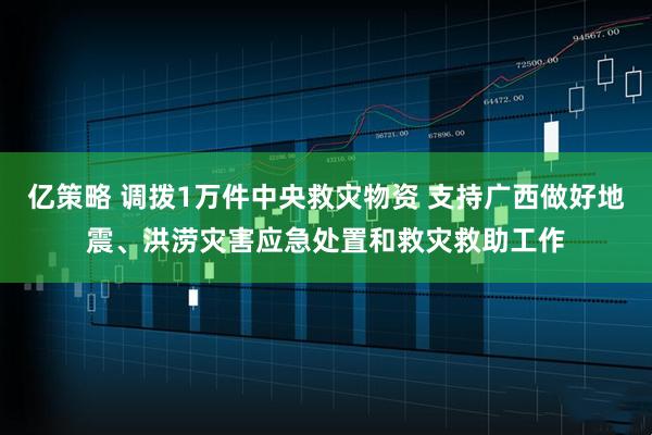 亿策略 调拨1万件中央救灾物资 支持广西做好地震、洪涝灾害应急处置和救灾救助工作