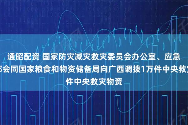 通昭配资 国家防灾减灾救灾委员会办公室、应急管理部会同国家粮食和物资储备局向广西调拨1万件中央救灾物资
