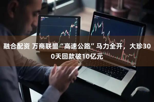 融合配资 万商联盟“高速公路”马力全开，大珍300天回款破10亿元