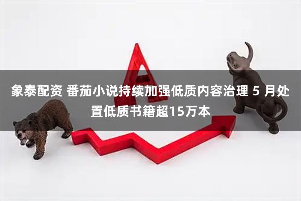 象泰配资 番茄小说持续加强低质内容治理 5 月处置低质书籍超15万本
