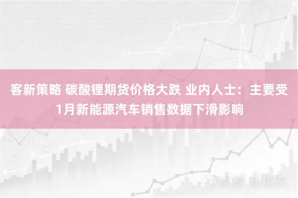客新策略 碳酸锂期货价格大跌 业内人士：主要受1月新能源汽车销售数据下滑影响