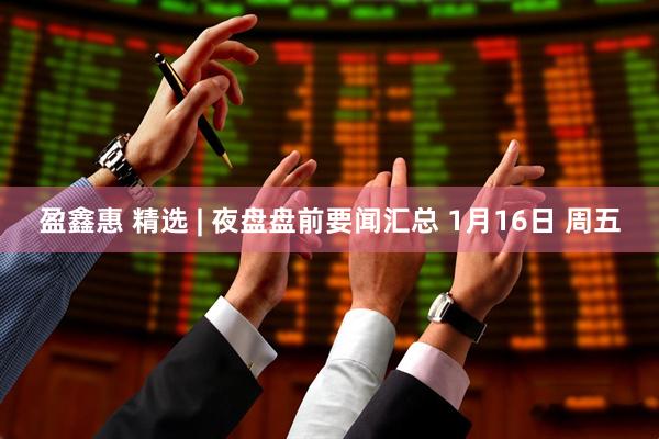 盈鑫惠 精选 | 夜盘盘前要闻汇总 1月16日 周五