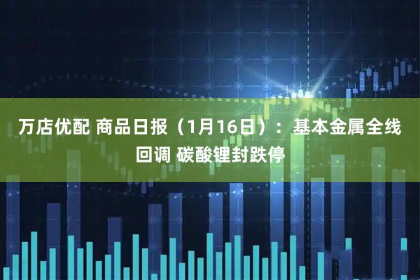 万店优配 商品日报（1月16日）：基本金属全线回调 碳酸锂封跌停