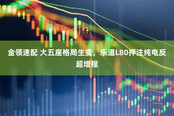 金领速配 大五座格局生变，乐道L80押注纯电反超增程