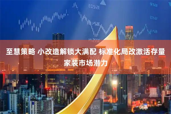 至慧策略 小改造解锁大满配 标准化局改激活存量家装市场潜力