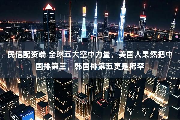 民信配资端 全球五大空中力量，美国人果然把中国排第三，韩国排第五更是稀罕