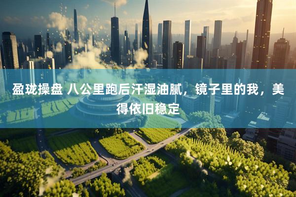 盈珑操盘 八公里跑后汗湿油腻，镜子里的我，美得依旧稳定