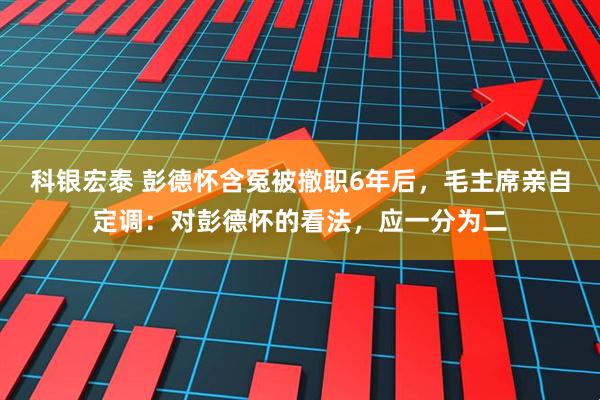 科银宏泰 彭德怀含冤被撤职6年后，毛主席亲自定调：对彭德怀的看法，应一分为二
