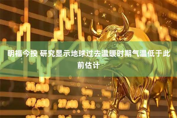 明福今投 研究显示地球过去温暖时期气温低于此前估计