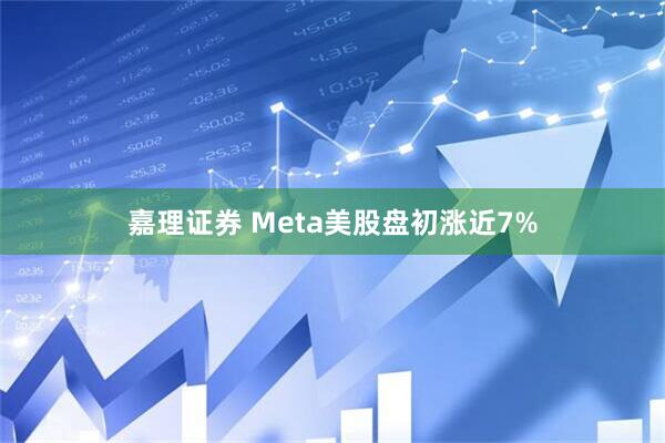 嘉理证券 Meta美股盘初涨近7%