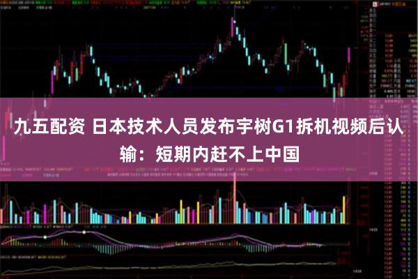 九五配资 日本技术人员发布宇树G1拆机视频后认输：短期内赶不上中国