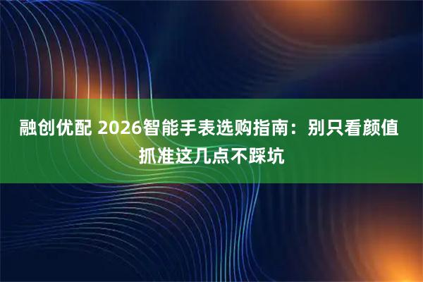 融创优配 2026智能手表选购指南：别只看颜值 抓准这几点不踩坑