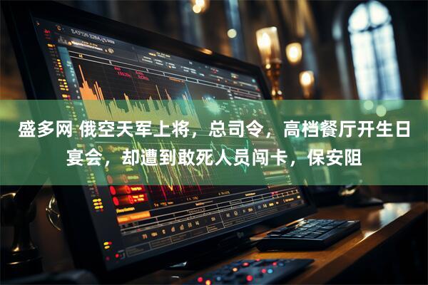 盛多网 俄空天军上将，总司令，高档餐厅开生日宴会，却遭到敢死人员闯卡，保安阻