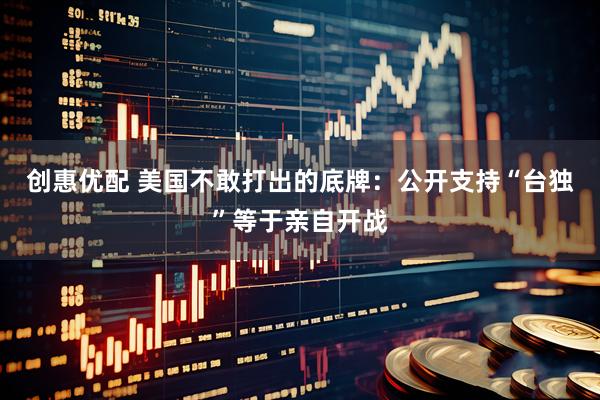创惠优配 美国不敢打出的底牌：公开支持“台独”等于亲自开战