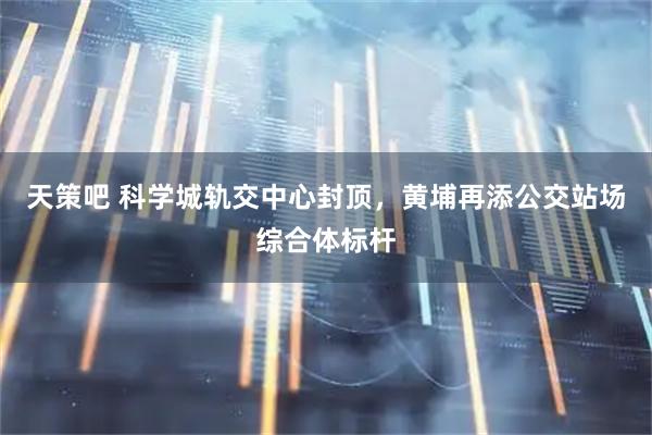 天策吧 科学城轨交中心封顶，黄埔再添公交站场综合体标杆