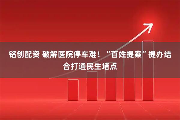 铭创配资 破解医院停车难！“百姓提案”提办结合打通民生堵点