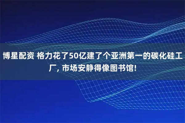 博星配资 格力花了50亿建了个亚洲第一的碳化硅工厂, 市场安静得像图书馆!